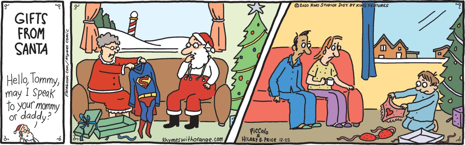Cartoon OCR: ©2020 RWO STUDIOS DIST. 8Y KING FEATURES GIFTS FROM SANTA HelloI may 1 Speak to your mommy daddy? or Piccolo HILARY B- PRICE 12-25 Rhymeswithorang9e.com Facebook-Com/Rhymes comic ©2020 RWO STUDIOS DIST. 8Y KING FEATURES GIFTS FROM SANTA HelloI may 1 Speak to your mommy daddy? or Piccolo HILARY B- PRICE 12-25 Rhymeswithorang9e.com Facebook-Com/Rhymes comic