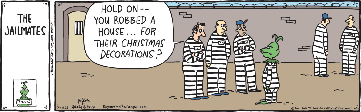 Sharing OCR: HOLD ON -- YOU ROBBED A HOUSE ... FOR THEIR CHRISTMAS DECORATIONS? THE JAILMATES piccolo n.16 HILARY 8. PRICE 490110 Rhymes withorange.com O2020 RWo STUPras Dist BY KING FEATURES d HOLD ON -- YOU ROBBED A HOUSE ... FOR THEIR CHRISTMAS DECORATIONS? THE JAILMATES piccolo n.16 HILARY 8. PRICE 490110 Rhymes withorange.com O2020 RWo STUPras Dist BY KING FEATURES d