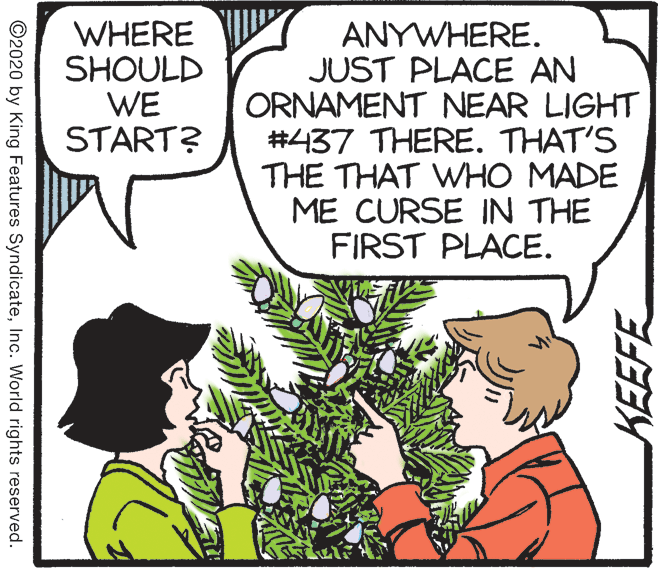 Comic book OCR: WHERE SHOULD WE START? ANYWHERE. JUST PLACE AN ORNAMENT NEAR LIGHT #437 THERE. THAT'S THE THAT WHO MADE ME CURSE IN THE FIRST PLACE. ©2020 by King Features SyndicateInc. World rights reserved. WHERE SHOULD WE START? ANYWHERE. JUST PLACE AN ORNAMENT NEAR LIGHT #437 THERE. THAT'S THE THAT WHO MADE ME CURSE IN THE FIRST PLACE. ©2020 by King Features SyndicateInc. World rights reserved.