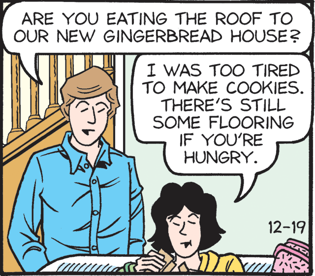Illustration OCR: ARE YOU EATING THE ROOF TO OUR NEW GINGERBREAD HOUSE? I WAS TOO TIRED TO MAKE COOKIES. THERE'S STILL SOME FLOORING IF YOU'RE HUNGRY. 12-19 ARE YOU EATING THE ROOF TO OUR NEW GINGERBREAD HOUSE? I WAS TOO TIRED TO MAKE COOKIES. THERE'S STILL SOME FLOORING IF YOU'RE HUNGRY. 12-19
