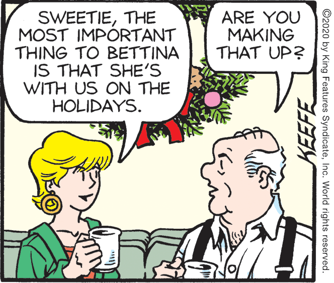 Fiction OCR: SWEETIETHE MOST IMPORTANT THING TO BETTINA IS THAT SHE'S WITH US ON THE HOLIDAYS. ARE YOU MAKING THAT UP? ©2020 by King Features SyndicateInc. World rights reserved. SWEETIETHE MOST IMPORTANT THING TO BETTINA IS THAT SHE'S WITH US ON THE HOLIDAYS. ARE YOU MAKING THAT UP? ©2020 by King Features SyndicateInc. World rights reserved.