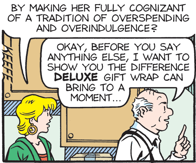 Cartoon OCR: BY MAKING HER FULLY COGNIZANT OF A TRADITION OF OVERSPENDING AND OVERINDULGENCE? OKAYBEFORE YOU SAY ANYTHING ELSEI WANT TO SHOW YOU THE DIFFERENCE DELUXE GIFT WRAP CAN BRING TO A MOMENT... KEEFE BY MAKING HER FULLY COGNIZANT OF A TRADITION OF OVERSPENDING AND OVERINDULGENCE? OKAYBEFORE YOU SAY ANYTHING ELSEI WANT TO SHOW YOU THE DIFFERENCE DELUXE GIFT WRAP CAN BRING TO A MOMENT... KEEFE