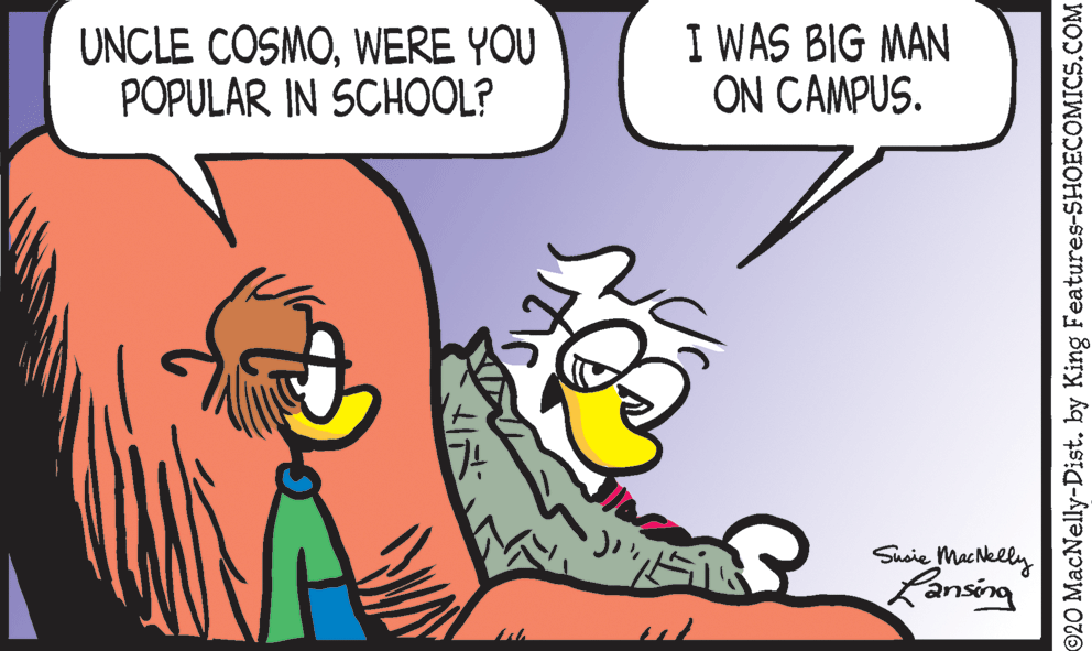Font OCR: UNCLE COSMOWERE YOU POPULAR IN SCHOOL? I WAS BIG MAN ON CAMPUS. Susie tMacNkelly Ransing ©20 MacNelly-Dist. by King Features-SHOECOMICS.COM UNCLE COSMOWERE YOU POPULAR IN SCHOOL? I WAS BIG MAN ON CAMPUS. Susie tMacNkelly Ransing ©20 MacNelly-Dist. by King Features-SHOECOMICS.COM