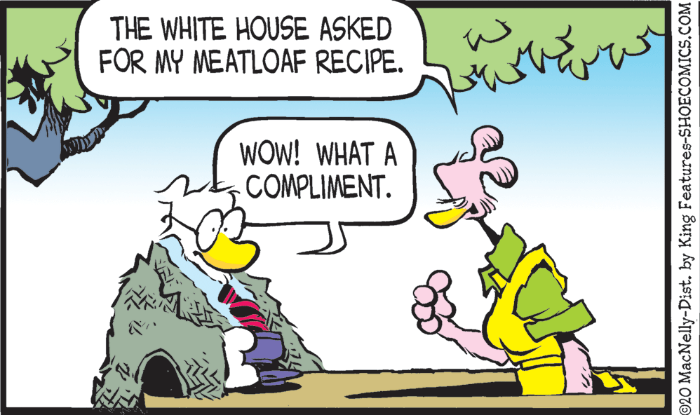 Art OCR: THE WHITE HOUSE ASKED FOR MY MEATLOAF RECIPE. WOW! WHAT A COMPLIMENT. ©20 MacNelly-Dist. by King Features-SHOECOMICS.COM THE WHITE HOUSE ASKED FOR MY MEATLOAF RECIPE. WOW! WHAT A COMPLIMENT. ©20 MacNelly-Dist. by King Features-SHOECOMICS.COM