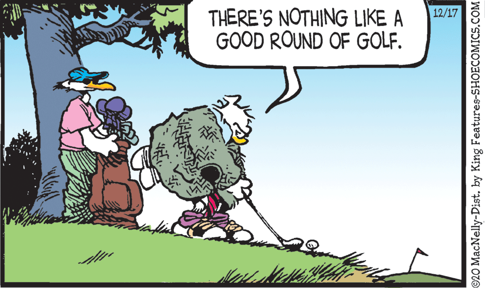 Illustration OCR: THERE'S NOTHING LIKE A GOOD ROUND OF GOLF. 12/17 ©20 MacNelly-Dist. by King Features-SHOECOMICS.COM THERE'S NOTHING LIKE A GOOD ROUND OF GOLF. 12/17 ©20 MacNelly-Dist. by King Features-SHOECOMICS.COM