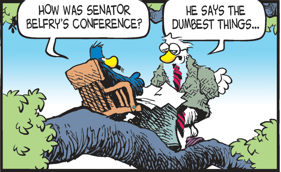 Publication OCR: HOW WAS SENATOR BELFRY'S CONFERENCE? HE SAYS THE DUMBEST THINGS... HOW WAS SENATOR BELFRY'S CONFERENCE? HE SAYS THE DUMBEST THINGS...
