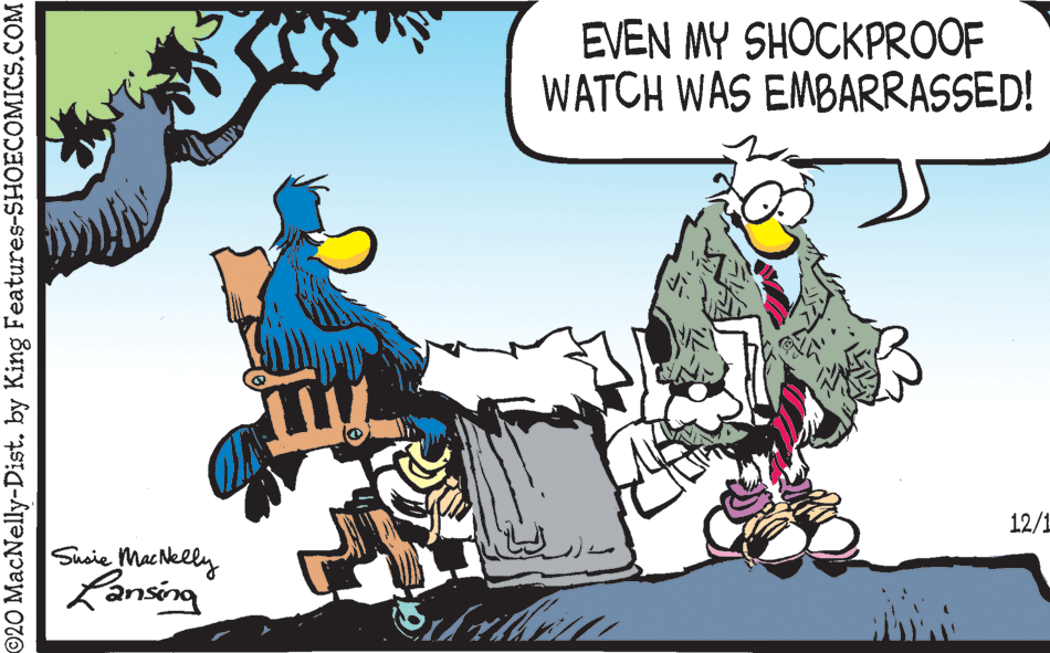 Drawing OCR: EVEN MY SHOCKPROOF WATCH WAS EMBARRASSED! 12/1 Susie MacNelly Lansing 20 MacNelly-Dist. by King Features-SHOECOMICS.COM EVEN MY SHOCKPROOF WATCH WAS EMBARRASSED! 12/1 Susie MacNelly Lansing 20 MacNelly-Dist. by King Features-SHOECOMICS.COM