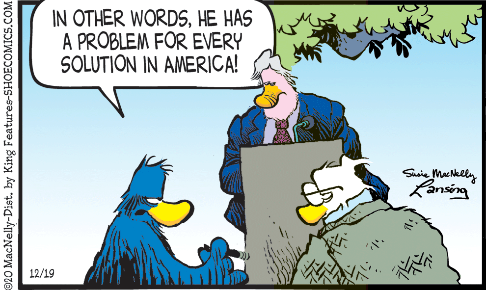 Animation OCR: IN OTHER WORDSHE HAS A PROBLEM FOR EVERY SOLUTION IN AMERICA! Suaie Mac Nelly Ransing 12/19 ©20 MacNelly-Dist. by King Features-SHOECOMICS.COM IN OTHER WORDSHE HAS A PROBLEM FOR EVERY SOLUTION IN AMERICA! Suaie Mac Nelly Ransing 12/19 ©20 MacNelly-Dist. by King Features-SHOECOMICS.COM