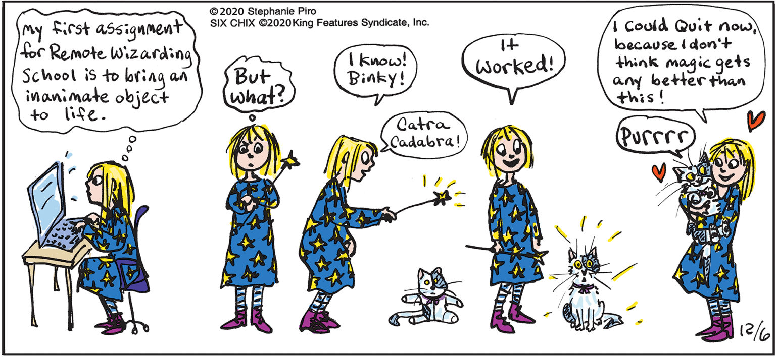 Human body OCR: © 2020 Stephanie Piro SIX CHIX ©2020King Features SyndicateInc. my first assignment for Remote Wizarding School is to bring an inanimate object to life. 1 Could Quit nowbecause I don't think magic gets any better than this! But what? I know! Binky! Worked! Catra Cadabra! Purrrr) /21 © 2020 Stephanie Piro SIX CHIX ©2020King Features SyndicateInc. my first assignment for Remote Wizarding School is to bring an inanimate object to life. 1 Could Quit nowbecause I don't think magic gets any better than this! But what? I know! Binky! Worked! Catra Cadabra! Purrrr) /21