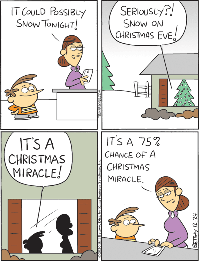 Illustration OCR: IT COULD POSSIBLY SNOW TONIGHT! SERIOUSLY?! IT'S A CHRISTMAS MIRACLE! IT'S A 75% CHANCE OF A SNOW ON CHRISTMAS EVE. CHRISTMAS MIRACLE. ETTWY 12-24 IT COULD POSSIBLY SNOW TONIGHT! SERIOUSLY?! IT'S A CHRISTMAS MIRACLE! IT'S A 75% CHANCE OF A SNOW ON CHRISTMAS EVE. CHRISTMAS MIRACLE. ETTWY 12-24