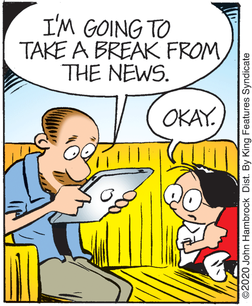 Line OCR: I'M GOING TO TAKE A BREAK FROM THE NEWS. OKAY. ©2020 John Hambrock Dist. By King Features Syndicate I'M GOING TO TAKE A BREAK FROM THE NEWS. OKAY. ©2020 John Hambrock Dist. By King Features Syndicate