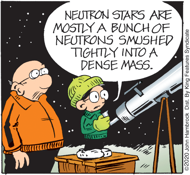 People OCR: NEUTRON STARS ARE MOSTLY A BUNCH OF NEUTRONS SMUSHED TIGHTLY INTO A DENSE MASS. ©2020 John Hambrock Dist. By King Features Syndicate NEUTRON STARS ARE MOSTLY A BUNCH OF NEUTRONS SMUSHED TIGHTLY INTO A DENSE MASS. ©2020 John Hambrock Dist. By King Features Syndicate