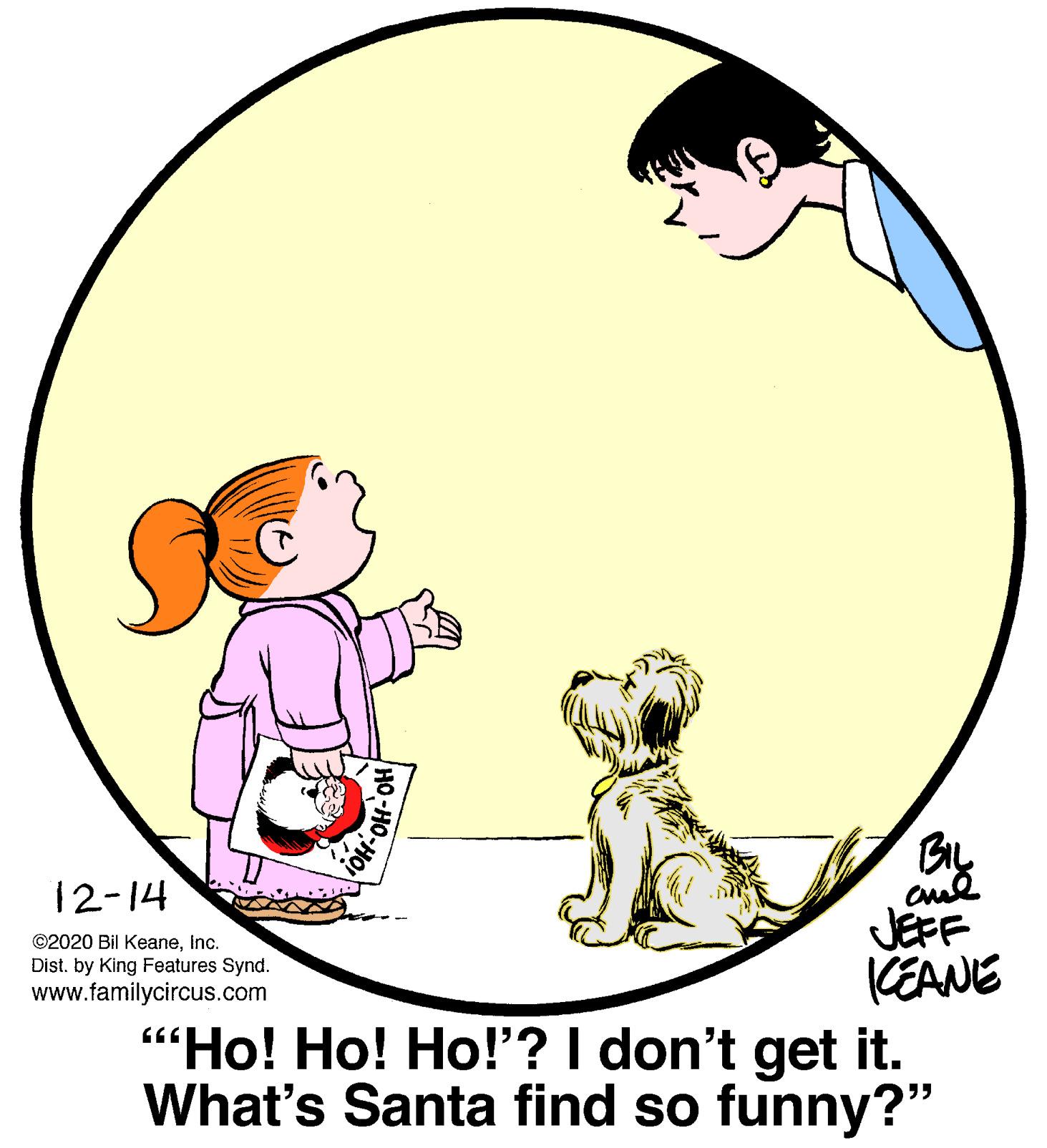 Graphics OCR: 12-14 JEFF (EANE "Ho! Ho! Ho!'? I don't get it. What's Santa find so funny?" ©2020 Bil KeaneInc. Dist. by King Features Synd. www.familycircus.com 12-14 JEFF (EANE "Ho! Ho! Ho!'? I don't get it. What's Santa find so funny?" ©2020 Bil KeaneInc. Dist. by King Features Synd. www.familycircus.com