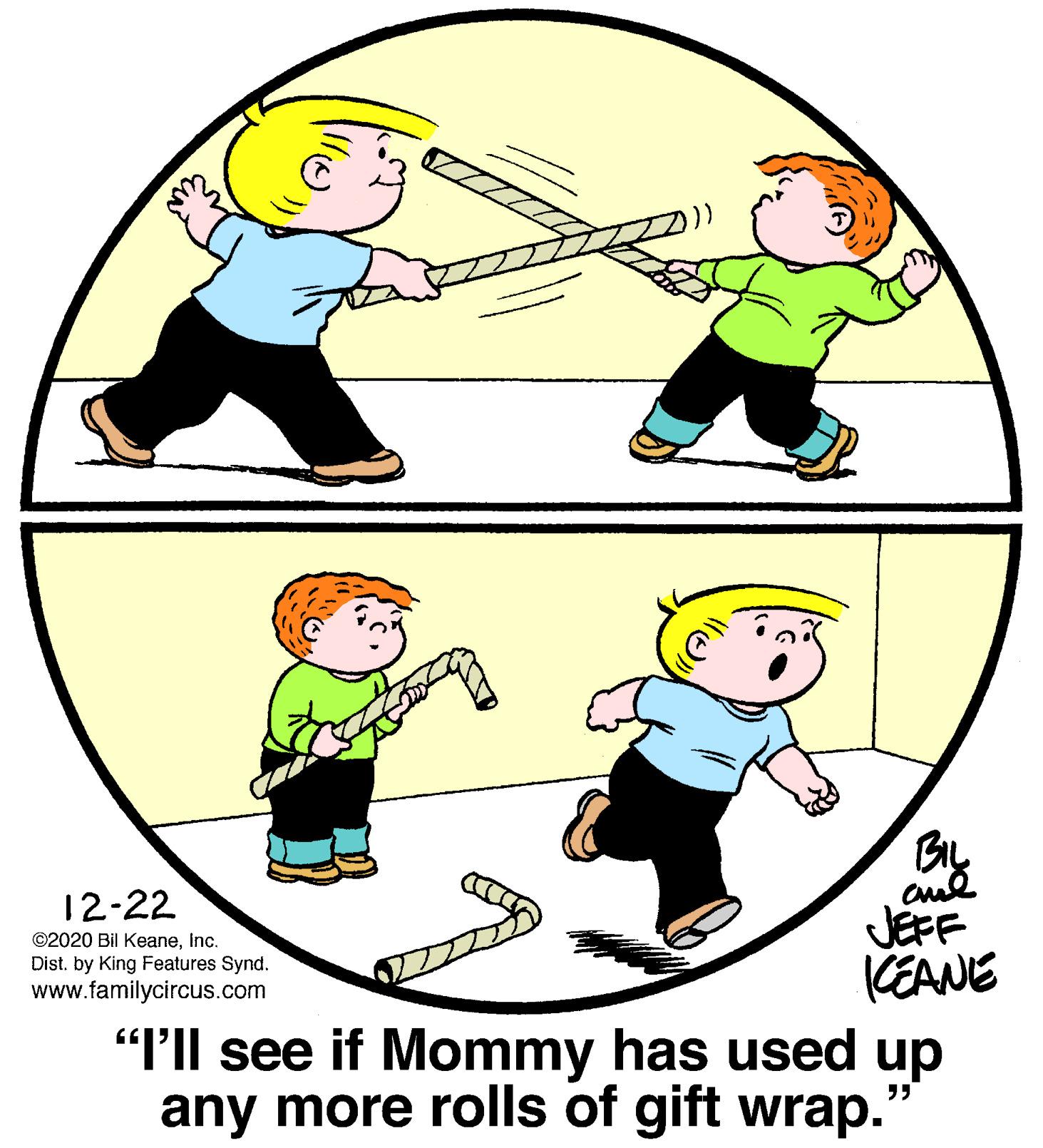 Organism OCR: By JEFF KEANE "PIl see if Mommy has used up any more rolls of gift wrap. 12-22 ©2020 Bil KeaneInc. Dist. by King Features Synd. www.familycircus.com By JEFF KEANE "PIl see if Mommy has used up any more rolls of gift wrap. 12-22 ©2020 Bil KeaneInc. Dist. by King Features Synd. www.familycircus.com
