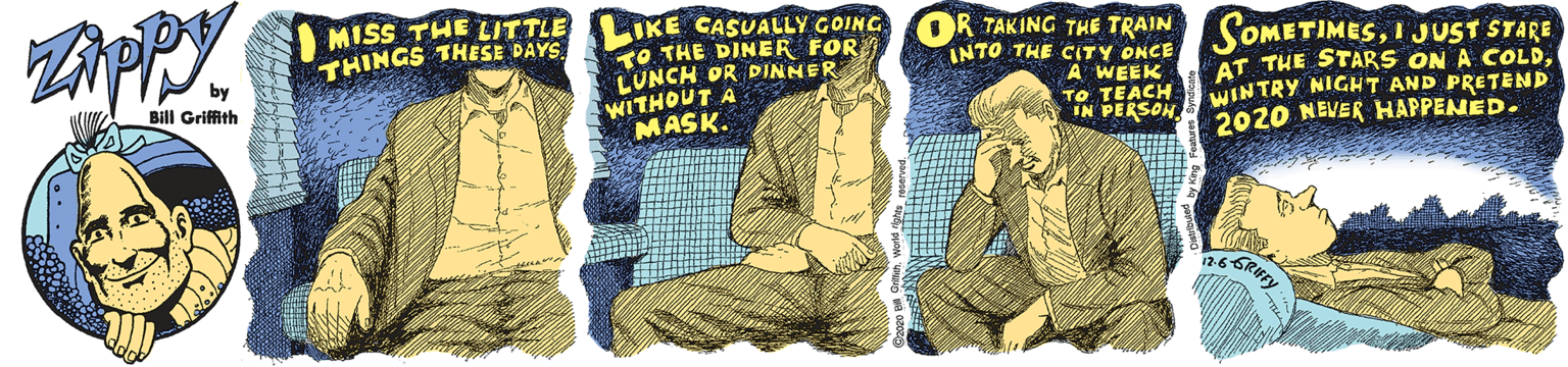 Graphics OCR: MISS THE LITTLE THINGS THESE DAYS IKE CASUALLY GOING TO THE DINER FOR LUNCH OR DINNER WITHOUT A MASK. OR TAKING THE TRAIN INTO THE CITY ONCE IMESI JUST STARE AT THE STARS ON A COLDWINTRY NIGHT AND PRETEND 2020 NEVER HAPPENED. by Bill Griffith A WEEK TO TEACH IN PERSON MISS THE LITTLE THINGS THESE DAYS IKE CASUALLY GOING TO THE DINER FOR LUNCH OR DINNER WITHOUT A MASK. OR TAKING THE TRAIN INTO THE CITY ONCE IMESI JUST STARE AT THE STARS ON A COLDWINTRY NIGHT AND PRETEND 2020 NEVER HAPPENED. by Bill Griffith A WEEK TO TEACH IN PERSON