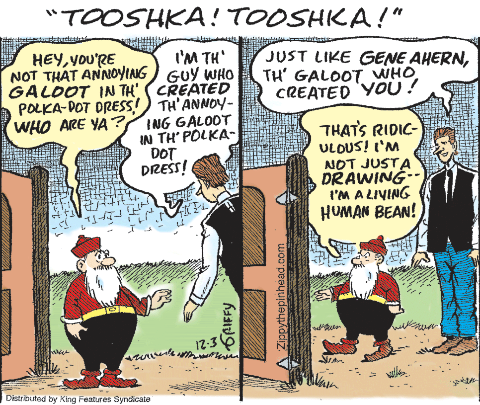 Parallel OCR: "TOOSHKA! TOOSHKA!" I'M TH' GUY WHO GALOOT IN TH' (CREATED POLKA-POT DRESS!) TH'ANNOY- ING GALOOT IN TH POLKA- HEYYou'RE NOT THAT ANNOYING JUST LIKE GENE AHERNCREATED YOU! WHO ARE YA ? THATS RIDIC- ULDUS! t'M NOT JUSTA DRAWING-- l'M A LIVING HUMAN BEAN! DOT DRESS! 12:3 NIAN Distributed by King Features Syndicate GRIFFY AZippythepinhead.com "TOOSHKA! TOOSHKA!" I'M TH' GUY WHO GALOOT IN TH' (CREATED POLKA-POT DRESS!) TH'ANNOY- ING GALOOT IN TH POLKA- HEYYou'RE NOT THAT ANNOYING JUST LIKE GENE AHERNTH' GALOOT WHOCREATED YOU! WHO ARE YA ? THATS RIDIC- ULDUS! t'M NOT JUSTA DRAWING-- l'M A LIVING HUMAN BEAN! DOT DRESS! 12:3 NIAN Distributed by King Features Syndicate GRIFFY AZippythepinhead.com