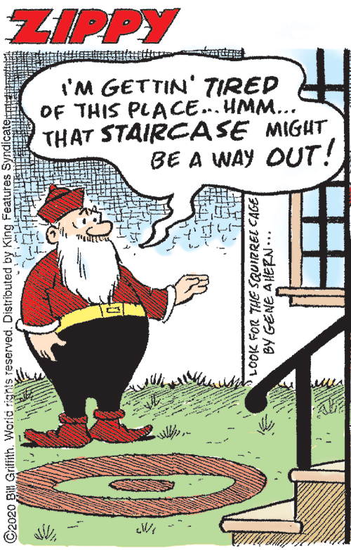 Publication OCR: ZIPPY I'M GETTIN' TIRED OF THIS PLACE... HMM... THAT STAIRCASE MIGUT BE A WAY OUT! ©2020 Bill Griffith. World rights reserved. Distributed by King Features Syndicate BY GENE AHERN... ZIPPY I'M GETTIN' TIRED OF THIS PLACE... HMM... THAT STAIRCASE MIGUT BE A WAY OUT! ©2020 Bill Griffith. World rights reserved. Distributed by King Features Syndicate BY GENE AHERN...