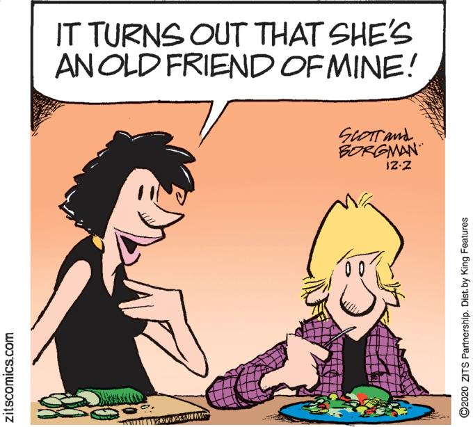 Mammal OCR: IT TURNS OUT THAT SHE'S ANOLD FRIEND OF MINE! SCOTTand BORGMAN" 12-2 zitscomics.com O2020 ZITS Partnership. Dist. by King Features IT TURNS OUT THAT SHE'S ANOLD FRIEND OF MINE! SCOTTand BORGMAN" 12-2 zitscomics.com O2020 ZITS Partnership. Dist. by King Features