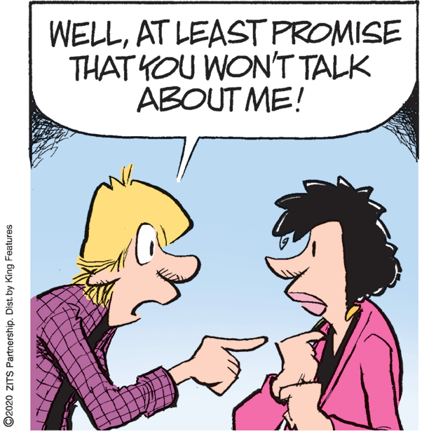 Conversation OCR: WELLAT LEAST PROMISE THAT YOU WON'T TALK ABOUT ME! ©2020 ZITS Partnership. Dist. by King Features WELLAT LEAST PROMISE THAT YOU WON'T TALK ABOUT ME! ©2020 ZITS Partnership. Dist. by King Features