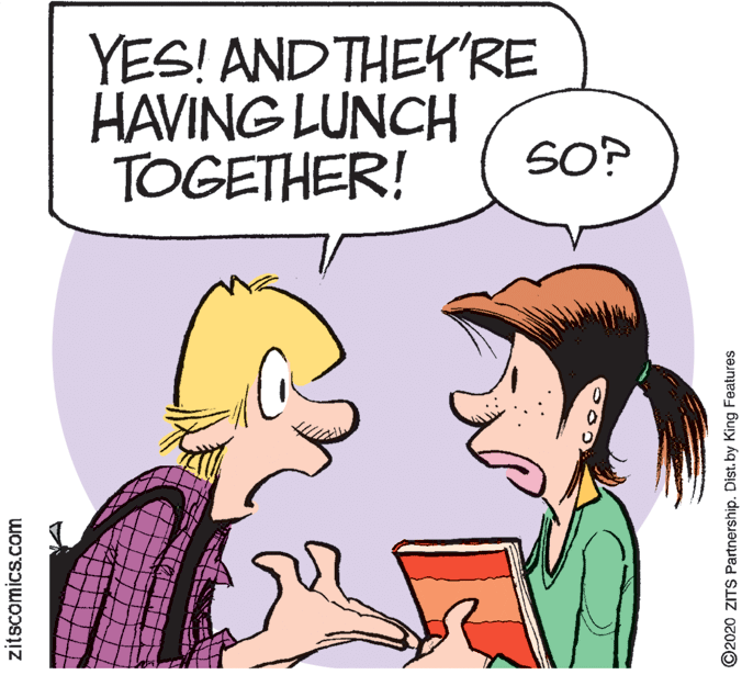 Animated cartoon OCR: YES! AND THEY'RE HAVING LUNCH TOGETHER! SO? zitscomics.com ©2020 ZITS Partnership. Dist. by King Features YES! AND THEY'RE HAVING LUNCH TOGETHER! SO? zitscomics.com ©2020 ZITS Partnership. Dist. by King Features