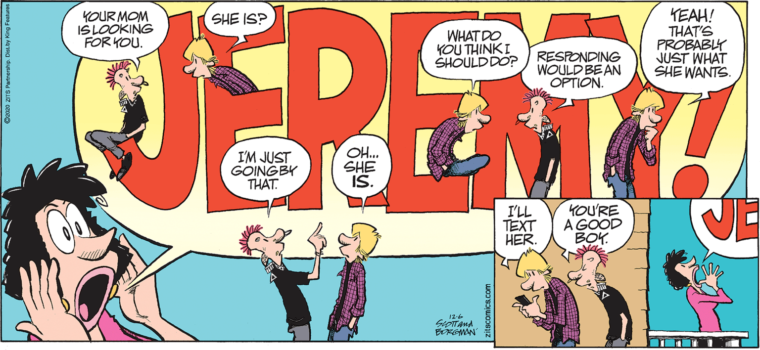Humour OCR: KOUR MOM ISLOOKING FOR KOU. KEAH! THAT'S PROBABLY JUST WHAT SHE WANTS. SHE IS? WHAT DO YOU THINKI SHOULDDO? RESPONDING WOULD BEAN OPTION. I'M JUST GOINGBY THAT. OH. SHE IS. I'LL TEXT HER. YOU'RE A GOOD BOY. 12-6 SiOTTAnd ROMAN zitscomics.cor KOUR MOM ISLOOKING FOR KOU. KEAH! THAT'S PROBABLY JUST WHAT SHE WANTS. SHE IS? WHAT DO YOU THINKI SHOULDDO? RESPONDING WOULD BEAN OPTION. I'M JUST GOINGBY THAT. OH. SHE IS. I'LL TEXT HER. YOU'RE A GOOD BOY. 12-6 SiOTTAnd ROMAN zitscomics.cor