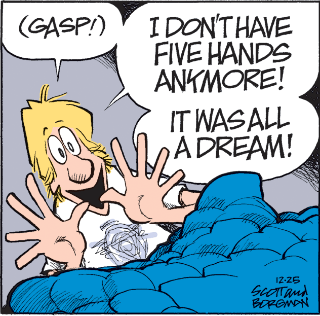 Font OCR: I DON'THAVE FIVE HANDS ANKMORE! (GASP!) IT WAS ALL ADREAM! 12-25 SCOTTand BOREMAN I DON'THAVE FIVE HANDS ANKMORE! (GASP!) IT WAS ALL ADREAM! 12-25 SCOTTand BOREMAN