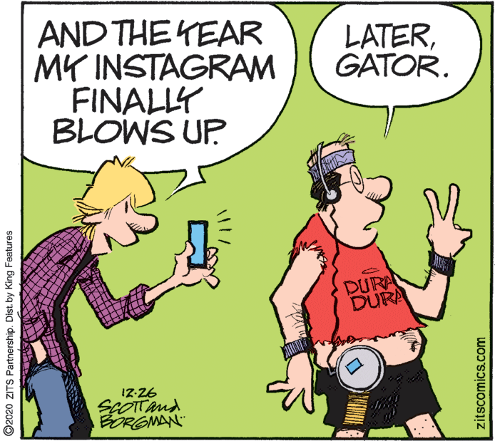 Interaction OCR: AND THE YEAR MY INSTAGRAM FINALLY BLOWS UP LATERGATOR. DURA DURA !7-26 SEOTTand BORGMAN ©2020 ZITS Partnership. Dist. by King Features zitscomics.com AND THE YEAR MY INSTAGRAM FINALLY BLOWS UP LATERGATOR. DURA DURA !7-26 SEOTTand BORGMAN ©2020 ZITS Partnership. Dist. by King Features zitscomics.com