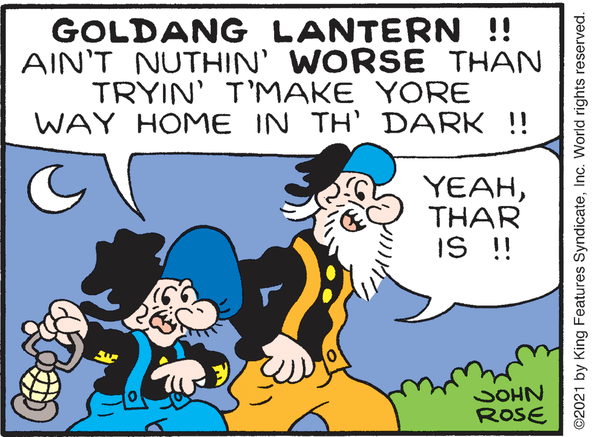 Happy OCR: GOLDANG LANTERN !! AIN'T NUTHIN' WORSE THAN TRYIN' T'MAKE YORE WAY HOME IN TH' DARK !! YEAHTHAR IS !! JOHN ROSE ©2021 by King Features SyndicateInc. World rights reserved. GOLDANG LANTERN !! AIN'T NUTHIN' WORSE THAN TRYIN' T'MAKE YORE WAY HOME IN TH' DARK !! YEAHTHAR IS !! JOHN ROSE ©2021 by King Features SyndicateInc. World rights reserved.