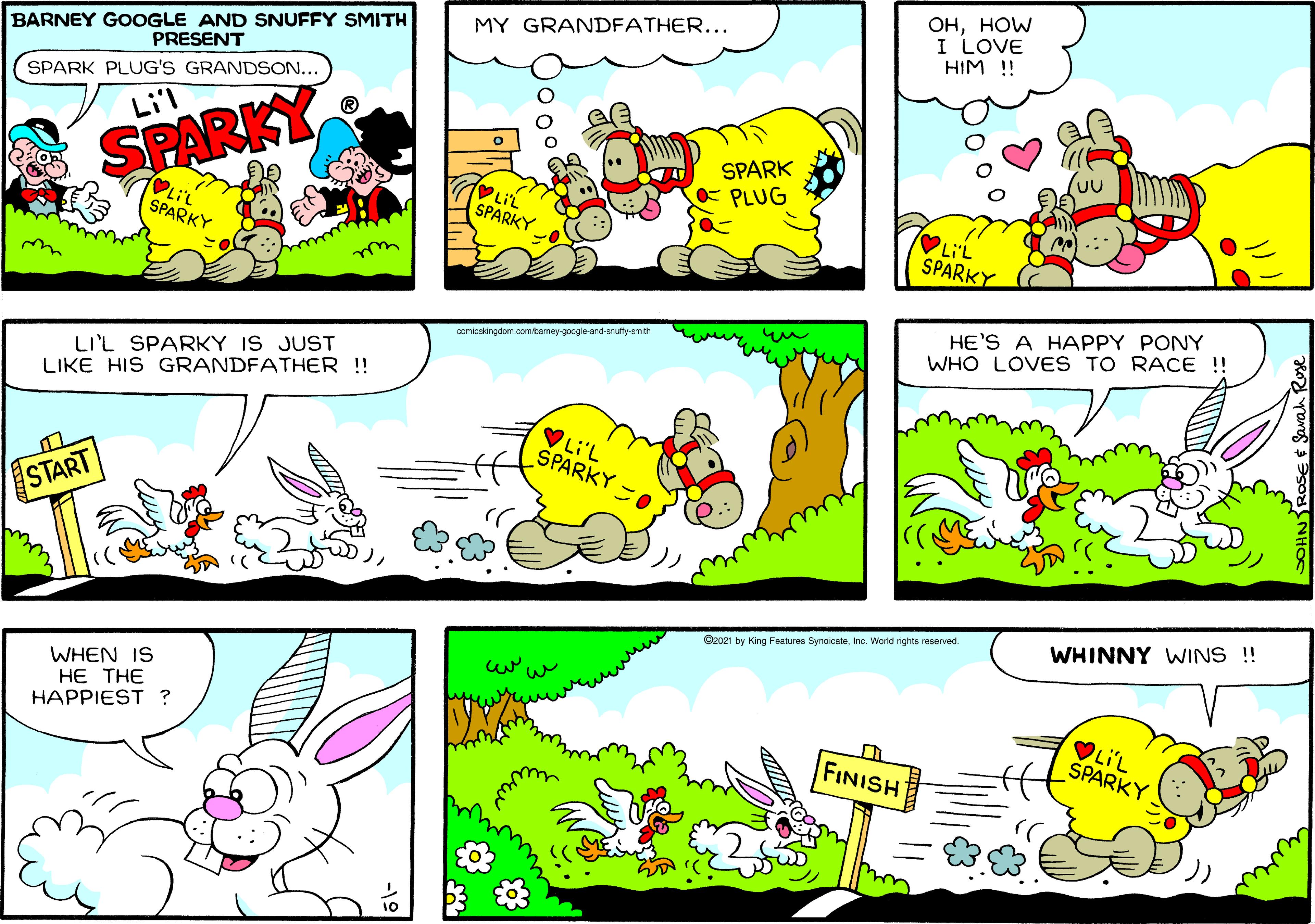 Font OCR: ??HOW I LOVE HIM ! BARNEY GOOGLE AND SNUFFY SMITH PRESENT MY GRANDFATHER... SPARK PLUG'S GRANDSON... Li'l SPARK SPARKY PLUG LiL SPARKY LiL SPARKY SPARKY we HE'S A HAPPY PONY WHO LOVES TO RACE !! comicskingdom oomtenay googe and arutty smit LI'L SPARKY IS JUST LIKE HIS GRANDFATHER !! VLi'L ŠPARKY -0 START WHINNY WINS !! C2021 by King Features SyndicateInc. Workd rights reserved WHEN IS HE THE HAPPIEST ? VLIL ŠPARKY FINISH ??HOW I LOVE HIM ! BARNEY GOOGLE AND SNUFFY SMITH PRESENT MY GRANDFATHER... SPARK PLUG'S GRANDSON... Li'l SPARK SPARKY PLUG LiL SPARKY LiL SPARKY SPARKY we HE'S A HAPPY PONY WHO LOVES TO RACE !! comicskingdom oomtenay googe and arutty smit LI'L SPARKY IS JUST LIKE HIS GRANDFATHER !! VLi'L ŠPARKY -0 START WHINNY WINS !! C2021 by King Features SyndicateInc. Workd rights reserved WHEN IS HE THE HAPPIEST ? VLIL ŠPARKY FINISH