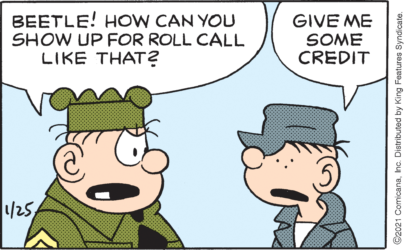 Organism OCR: BEETLE! HOW CAN YOU SHOW UP FOR ROLL CALL LIKE THAT? GIVE ME SOME CREDIT /25 ©2021 ComicanaInc. Distributed by King Features Syndicate. BEETLE! HOW CAN YOU SHOW UP FOR ROLL CALL LIKE THAT? GIVE ME SOME CREDIT /25 ©2021 ComicanaInc. Distributed by King Features Syndicate.