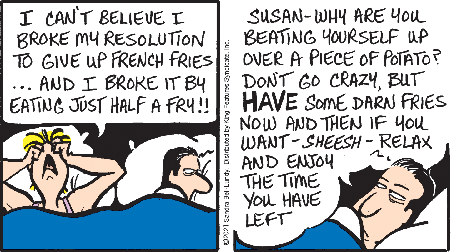 Publication OCR: I CAN'T BELIEVE I BROKE MY RESOLUTION TO GIVE UP FRENCH FRIES ... AND I BROKE IT BY EATING JUST HALFA FRY!! SUSAN- WHY ARE You BEATING YOURSELF UP OVER A PIECE OF POTATO? DONT GO CRAZ4BUT HAVE SomE DARN FRIES NOW AND THEN IF You WANT-SHEESH-RELAX AND ENJOY THE TIME You HAVE LEFT ©2021 Sandra Bell-Lundy. Distributed by King Features SyndicateInc. I CAN'T BELIEVE I BROKE MY RESOLUTION TO GIVE UP FRENCH FRIES ... AND I BROKE IT BY EATING JUST HALFA FRY!! SUSAN- WHY ARE You BEATING YOURSELF UP OVER A PIECE OF POTATO? DONT GO CRAZ4BUT HAVE SomE DARN FRIES NOW AND THEN IF You WANT-SHEESH-RELAX AND ENJOY THE TIME You HAVE LEFT ©2021 Sandra Bell-Lundy. Distributed by King Features Syndicate