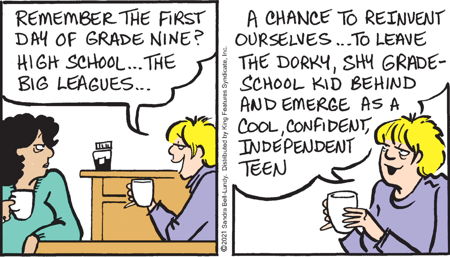 Fiction OCR: REMEMBER THE FIRST DAY OF GRADE NINE? HIGH SCHOOL... THE BIG LEAGUES... A CHANCE TO REINVENT OURSELVES ..To LEAVE THE DORKYSH4 GRADE- SCHOOL KID BEHIND AND EMERGE AS A COOLINDEPENDENT TEEN 2021 Sandra Bell-Lundy. Distributed by King Features SyndicateREMEMBER THE FIRST DAY OF GRADE NINE? HIGH SCHOOL... THE BIG LEAGUES... A CHANCE TO REINVENT OURSELVES ..To LEAVE THE DORKYSH4 GRADE- SCHOOL KID BEHIND AND EMERGE AS A COOLINDEPENDENT TEEN 2021 Sandra Bell-Lundy. Distributed by King Features Syndicate