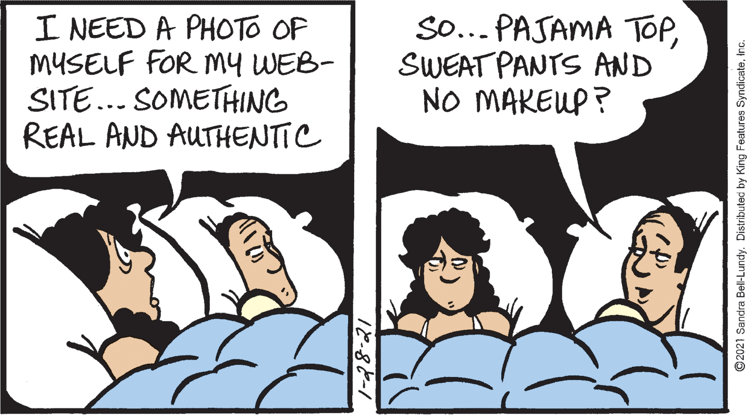 Comics OCR: I NEED A PHOTO OF MYSELF FOR My WEB- SITE... SOMETHING REAL AND AUTHENTIC So... PAJAMA TOPSWEAT PANTS AND NO MAKEUP ? O2021 Sandra Bell-Lundy. Distributed by King Features SyndicateInc. I NEED A PHOTO OF MYSELF FOR My WEB- SITE... SOMETHING REAL AND AUTHENTIC So... PAJAMA TOPSWEAT PANTS AND NO MAKEUP ? O2021 Sandra Bell-Lundy. Distributed by King Features Syndicate