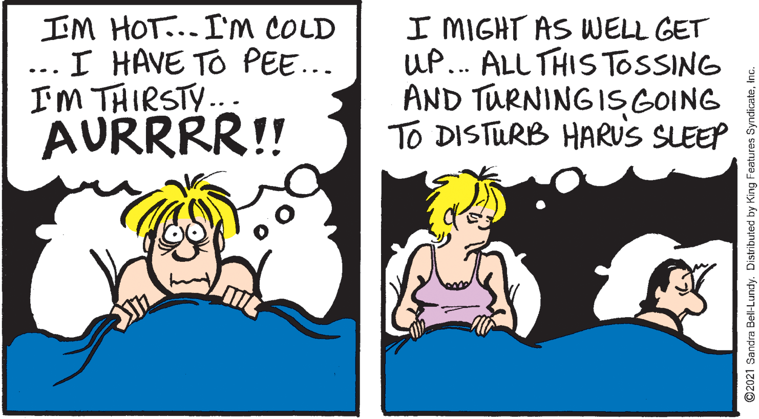 Finger OCR: IM HOT... I'M COLD ... I HAVE TO PEE... IM THIRSTY.. AURRRR!! I MIGHT AS WELL GET UP... ALL THIS TOSSING AND TURNING IS GOING TO DISTURB HARUS SLEEP 2021 Sandra Bell-Lundy. Distributed by King Features SyndicateInc. IM HOT... I'M COLD ... I HAVE TO PEE... IM THIRSTY.. AURRRR!! I MIGHT AS WELL GET UP... ALL THIS TOSSING AND TURNING IS GOING TO DISTURB HARUS SLEEP 2021 Sandra Bell-Lundy. Distributed by King Features Syndicate