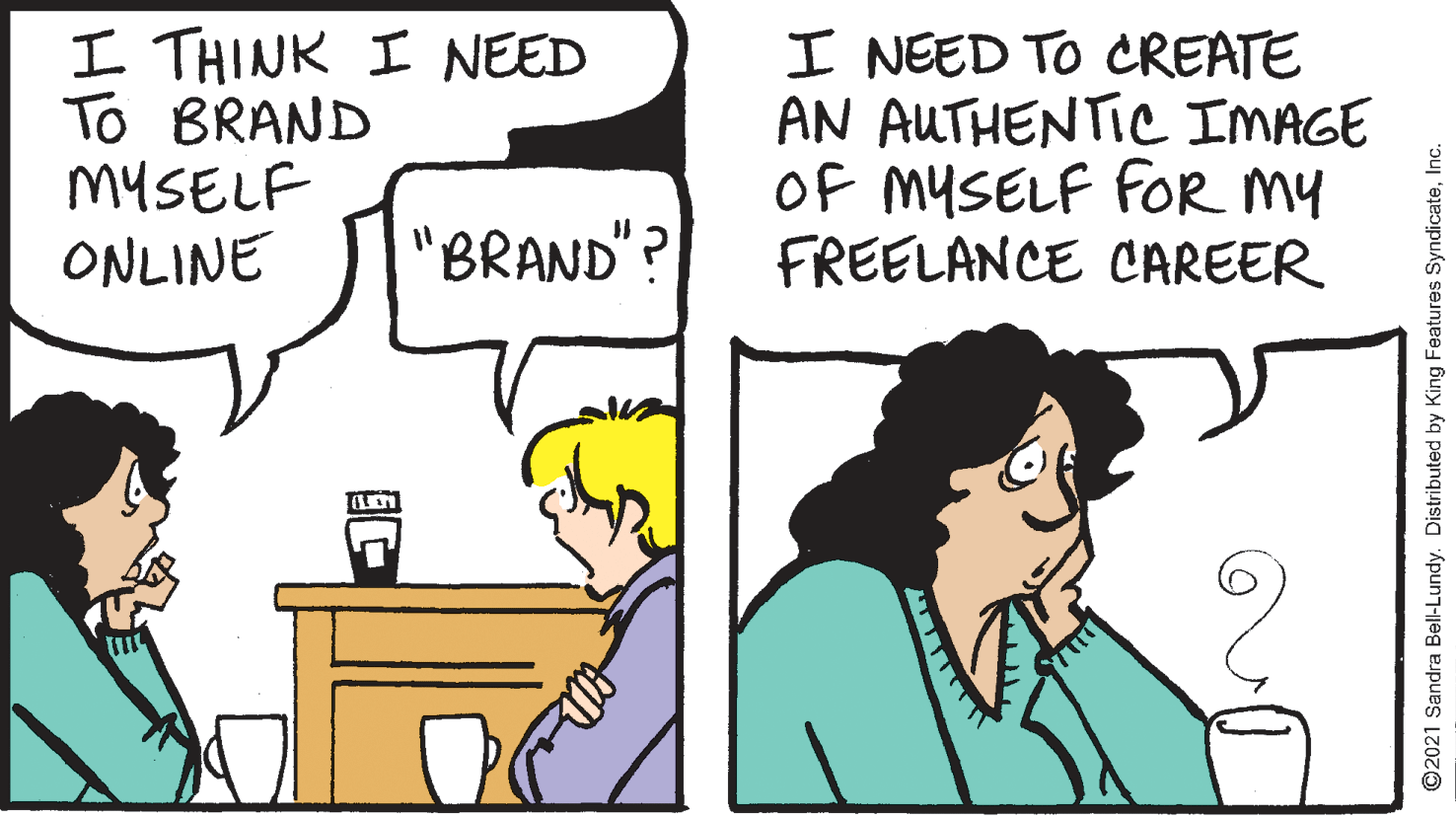 Cartoon OCR: I THINK I NEED To BRAND MYSELF ONLINE I NEED TO CREATE AN AUTHENTIC IMAGE OF MYSELF FOR MY FREELANCE CAREER "BRAND"? ©2021 Sandra Bell-Lundy. Distributed by King Features SyndicateInc. I THINK I NEED To BRAND MYSELF ONLINE I NEED TO CREATE AN AUTHENTIC IMAGE OF MYSELF FOR MY FREELANCE CAREER "BRAND"? ©2021 Sandra Bell-Lundy. Distributed by King Features Syndicate