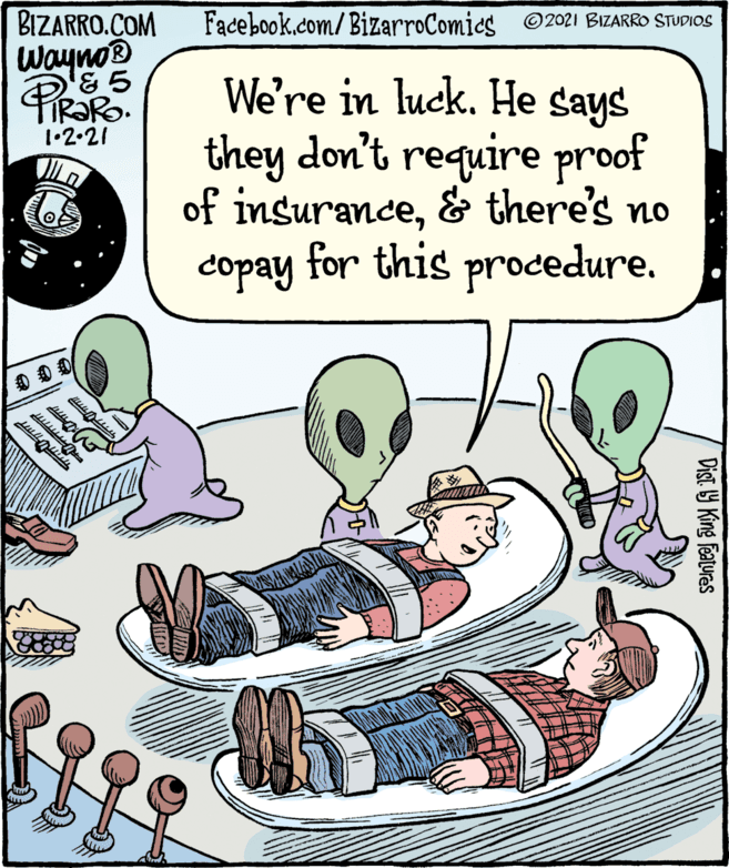 People OCR: BIZARRO.COM Wayno® & 5 PR?RO. Facebook.com/ BizarroComics ©2021 BIZARRO STUDIOS We're in luck. He says they don't require proof of insurance& there's no copay for this procedure. 1•2•21 Dist Y King features BIZARRO.COM Wayno® & 5 PR?RO. Facebook.com/ BizarroComics ©2021 BIZARRO STUDIOS We're in luck. He says they don't require proof of insurance& there's no copay for this procedure. 1•2•21 Dist Y King features