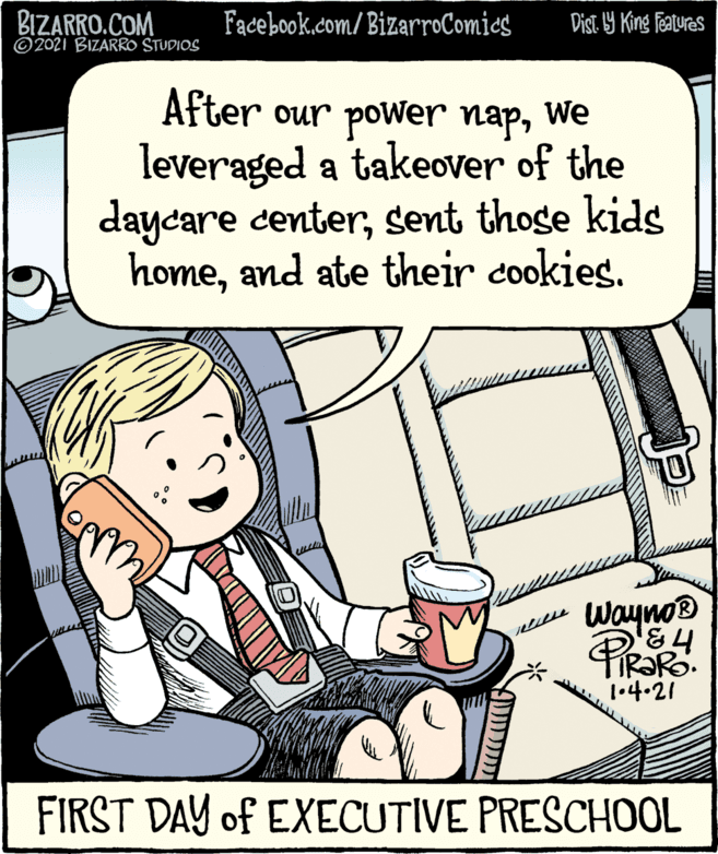 Drawing OCR: BIZARRO.COM ©2021 BIZARRO STUDIOS Fadebook.com/ BizarroComics Dist. 9 King Featuras After our power napwe leveraged a takeover of the daycare centersent those kids homeand ate their cookies. We Wayno® Pirar 1.4.21 FIRST DAY of EXECUTIVE PRESCHOOL BIZARRO.COM ©2021 BIZARRO STUDIOS Fadebook.com/ BizarroComics Dist. 9 King Featuras After our power napwe leveraged a takeover of the daycare centersent those kids homeand ate their cookies. We Wayno® Pirar 1.4.21 FIRST DAY of EXECUTIVE PRESCHOOL