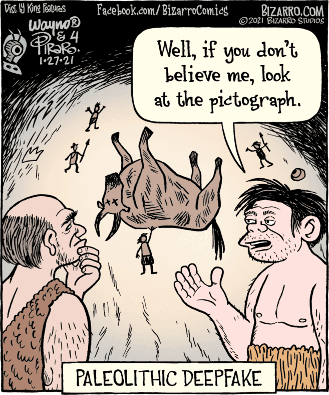 Conversation OCR: Dist. 9 King featuras Facebook.com/BizarroComies BIZARRO.COM © 2021 BIZARRO STUDIOS Wayno® TIR?R. 1•27.21 Wellif don't look at the pictograph. you believe mePALEOLITHIC DEEPFAKE M Dist. 9 King featuras Facebook.com/BizarroComies BIZARRO.COM © 2021 BIZARRO STUDIOS Wayno® TIR?R. 1•27.21 Wellif don't look at the pictograph. you believe mePALEOLITHIC DEEPFAKE M