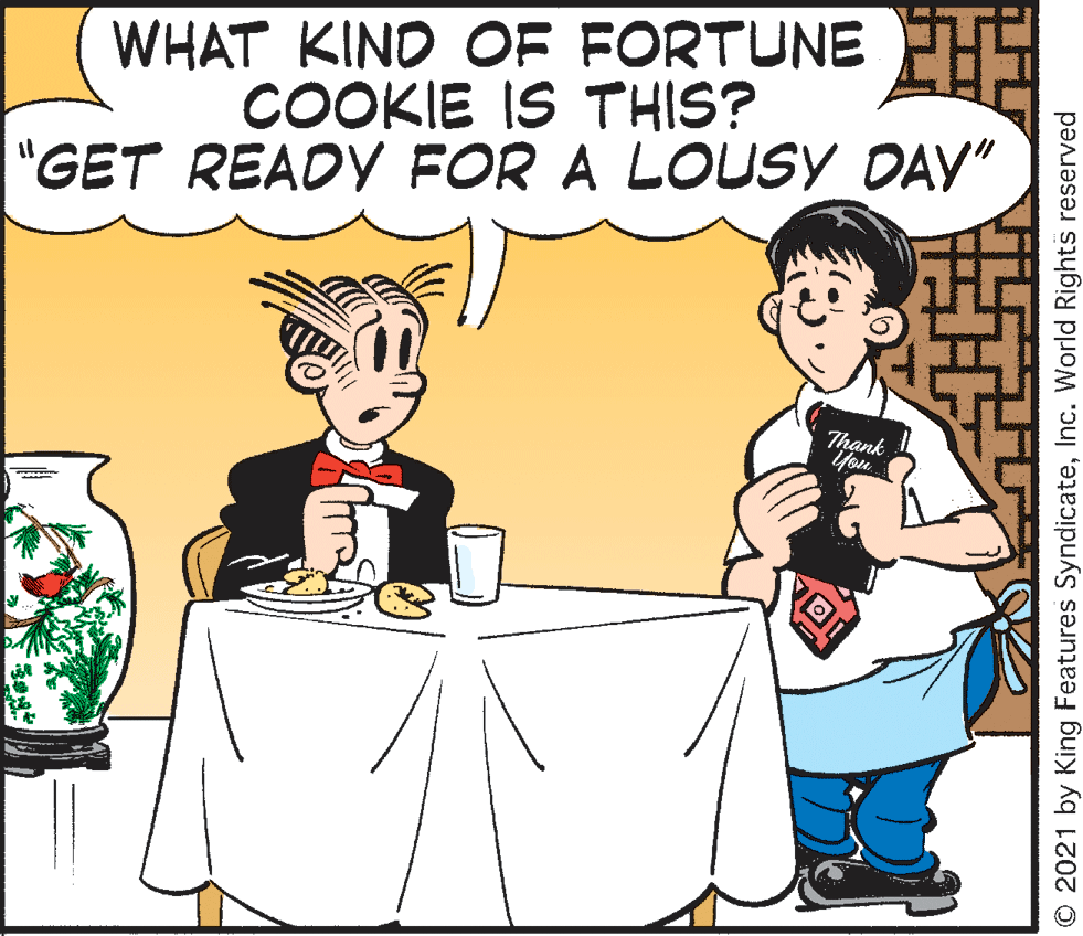 Happy OCR: WHAT KIND OF FORTUNE COOKIE IS THIS? "GET READY FOR A LOUSY DAY" ank O 2021 by King Features SyndicateInc. World Rights reserved WHAT KIND OF FORTUNE COOKIE IS THIS? "GET READY FOR A LOUSY DAY" ank O 2021 by King Features SyndicateInc. World Rights reserved