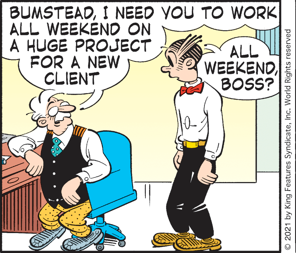 Pleased OCR: BUMSTEADI NEED YOU TO WORK ALL WEEKEND ON A HUGE PROJECT FOR A NEW CLIENT ALL WEEKENDBOSS? O 2021 by King Features SyndicateInc. World Rights reserved BUMSTEADI NEED YOU TO WORK ALL WEEKEND ON A HUGE PROJECT FOR A NEW CLIENT ALL WEEKENDBOSS? O 2021 by King Features SyndicateInc. World Rights reserved
