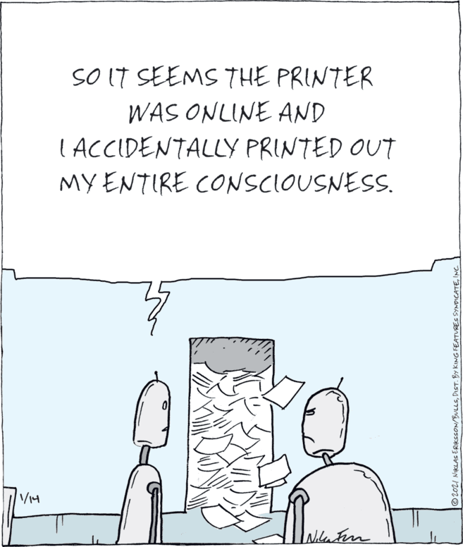 Parallel OCR: SO IT SEEMS THE PRINTER WAS ONLINE AND ( ACCIDENTALLY PRINTED OUT MY ENTIRE CONSCIOUSNESS. Wilanten O2021 MiKLAS ERIKSSON/BULLSINC. SO IT SEEMS THE PRINTER WAS ONLINE AND ( ACCIDENTALLY PRINTED OUT MY ENTIRE CONSCIOUSNESS. Wilanten O2021 MiKLAS ERIKSSON/BULLSDIST. BY KING FEATURES SYNDICATE