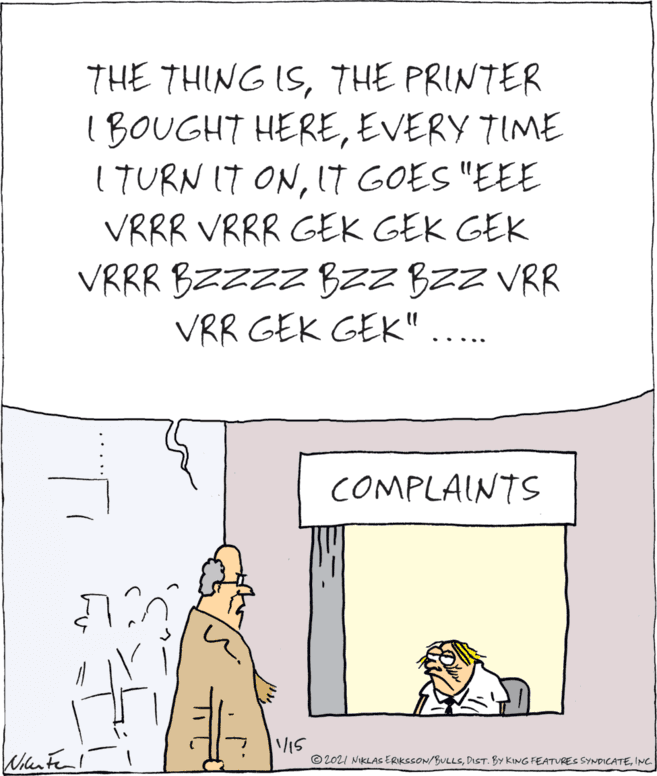 Drawing OCR: THE THING ISTHE PRINTER 1 BOUGHT HEREEVERY TIME ITURN IT ONIT GOES "EEE VRRR VRRR GEK GEK GEK VRRR BZZZZ B2Z BZZ VRR VRR GEK GEK" .. ... COMPLAINTS 15 © 2021 NIKLAS ERIKSSON/BULLSINC. THE THING ISTHE PRINTER 1 BOUGHT HEREEVERY TIME ITURN IT ONIT GOES "EEE VRRR VRRR GEK GEK GEK VRRR BZZZZ B2Z BZZ VRR VRR GEK GEK" .. ... COMPLAINTS 15 © 2021 NIKLAS ERIKSSON/BULLSDIST. BY KING FEATVRES SYNDICATE