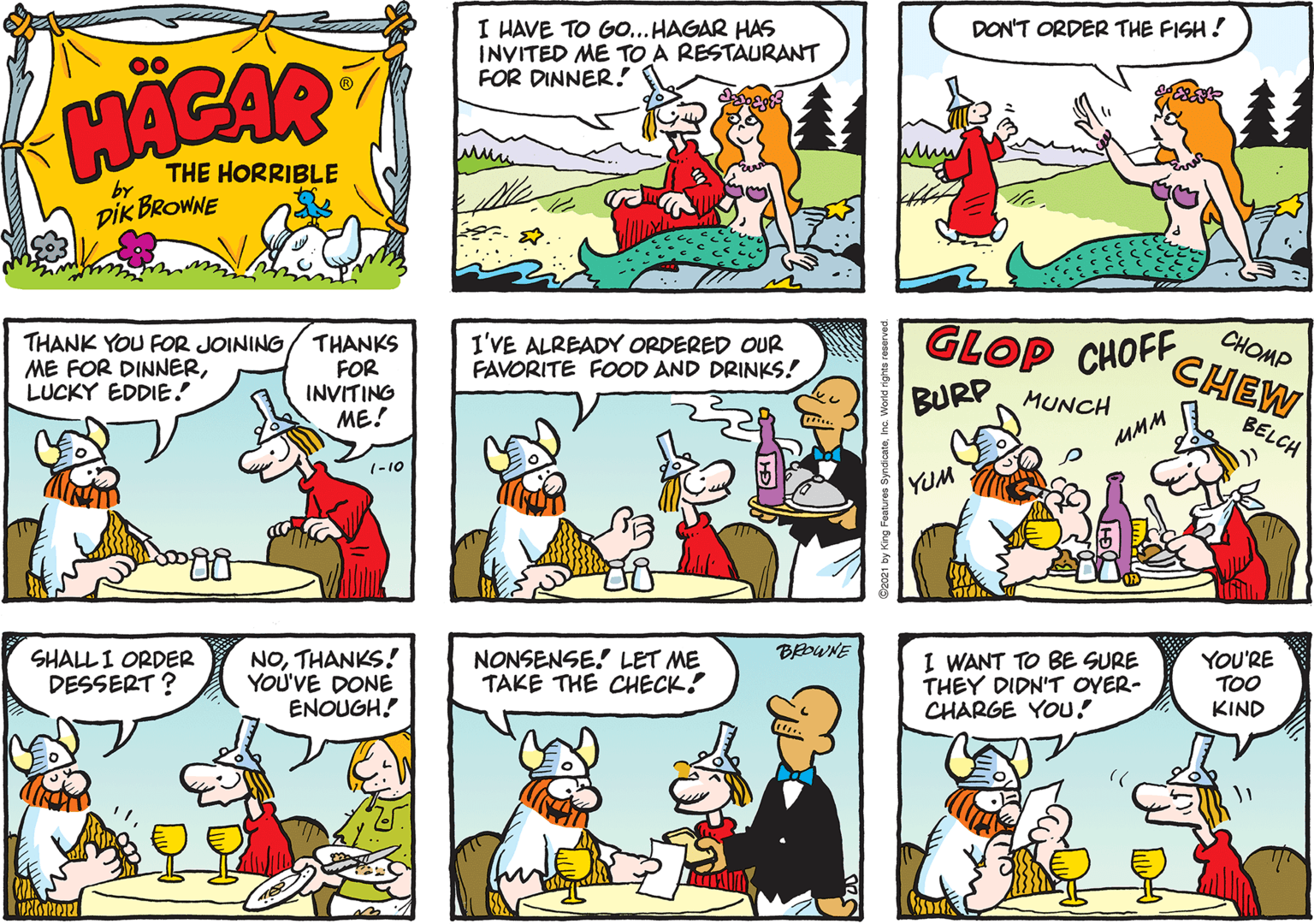Publication OCR: I HAVE TO GO... HAGAR HAS INVITED ME TO A RESTAURANT FOR DINNER ! DON'T ORDER THE FISH! 00 HACAR THE HORRIBLE by DIK BROWNE THANK YOU FOR JOINING ME FOR DINNERLUCKY EDDIE! THANKS FOR INVITING ME! GLOP CHOFF BURP MUNCH CHOMP CHEW I'VE ALREADY ORDERED OUR FAVORITE FOOD AND DRINKS! BELCH MMM 1-10 YUM BEOWNE SHALL I ORDER DESSERT ? NOTHANKS! YOU'VE DONE ENOUGH! NONSENSE! LET ME TAKE THE CHECK! I WANT TO BE SURE THEY DIDN'T OYER- CHARGE YOU! YOU'RE TOO KIND I HAVE TO GO... HAGAR HAS INVITED ME TO A RESTAURANT FOR DINNER ! DON'T ORDER THE FISH! 00 HACAR THE HORRIBLE by DIK BROWNE THANK YOU FOR JOINING ME FOR DINNERLUCKY EDDIE! THANKS FOR INVITING ME! GLOP CHOFF BURP MUNCH CHOMP CHEW I'VE ALREADY ORDERED OUR FAVORITE FOOD AND DRINKS! BELCH MMM 1-10 YUM BEOWNE SHALL I ORDER DESSERT ? NOTHANKS! YOU'VE DONE ENOUGH! NONSENSE! LET ME TAKE THE CHECK! I WANT TO BE SURE THEY DIDN'T OYER- CHARGE YOU! YOU'RE TOO KIND