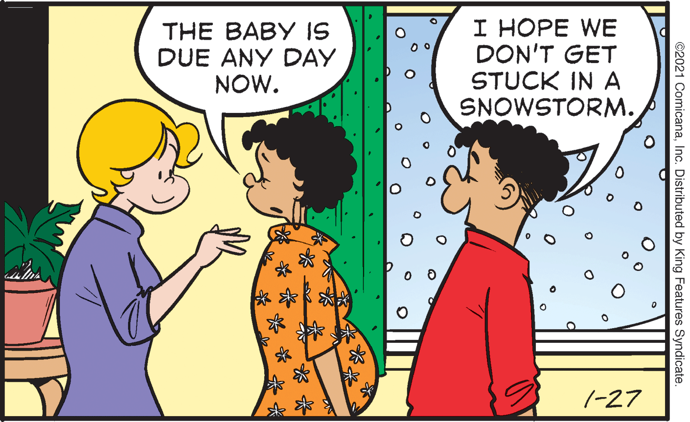 People in nature OCR: THE BABY IS DUE ANY DAY NOW. I HOPE WE DON'T GET STUCK IN A SNOWSTORM. 7-27 ©2021 ComicanaInc. Distributed by King Features Syndicate. THE BABY IS DUE ANY DAY NOW. I HOPE WE DON'T GET STUCK IN A SNOWSTORM. 7-27 ©2021 ComicanaInc. Distributed by King Features Syndicate.