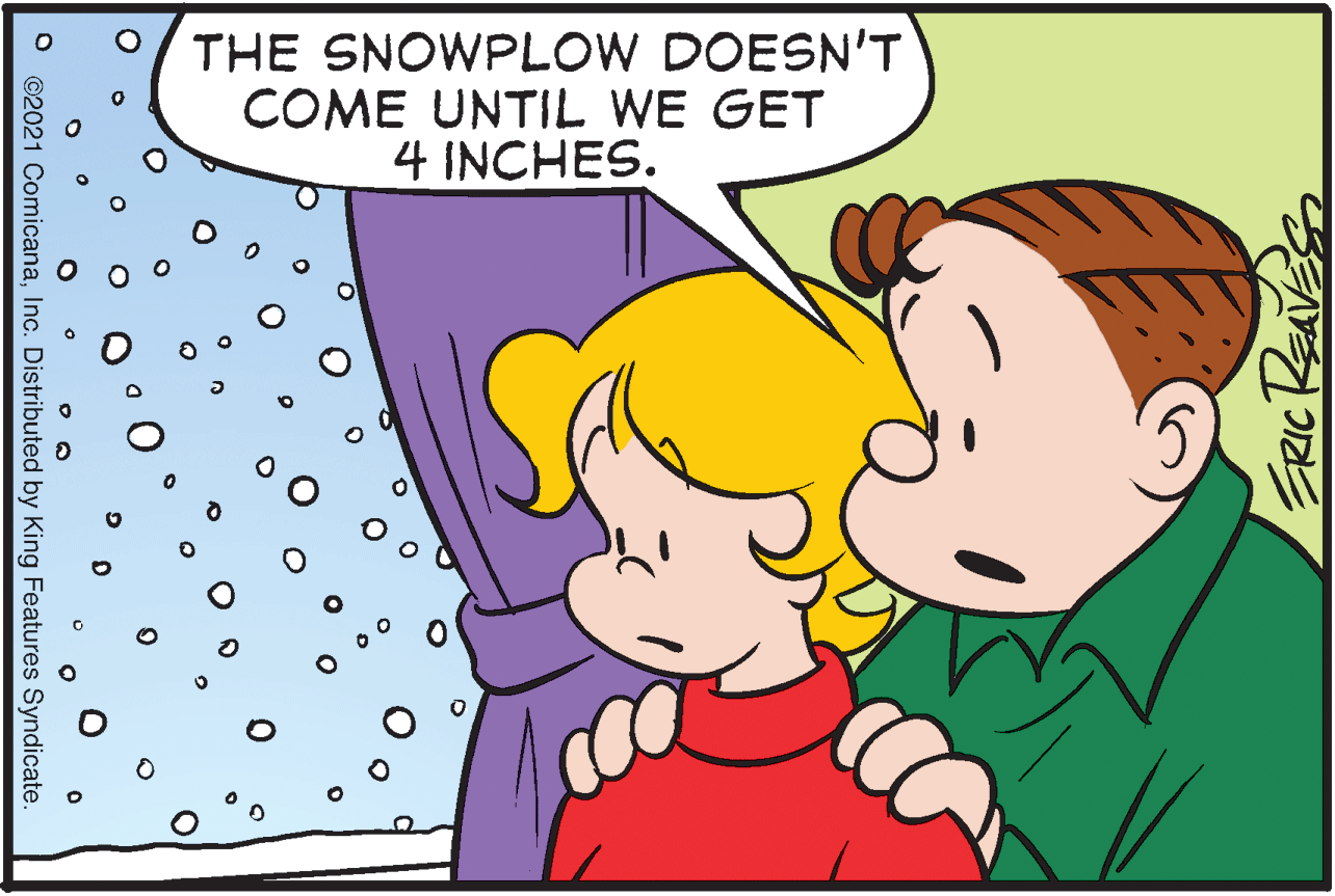 Adaptation OCR: THE SNOWPLOW DOESN'T COME UNTIL WE GET 4 INCHES. ©2021 ComicanaInc. Distributed by King Features Syndicate THE SNOWPLOW DOESN'T COME UNTIL WE GET 4 INCHES. ©2021 ComicanaInc. Distributed by King Features Syndicate