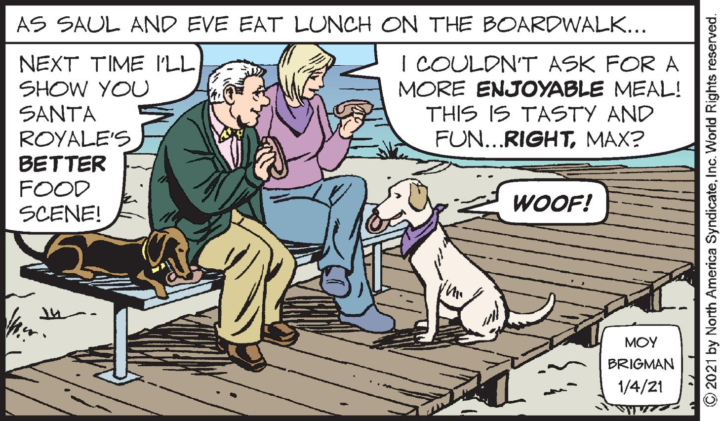 Art OCR: AS SAUL AND EVE EAT LUNCH ON THE BOARDWALK... NEXT TIME I'LL SHOW YOU SANTA I COULDN'T ASK FOR A MORE ENJOYABLE MEAL! THIS IS TASTY AND FUN...RIGHTMAX? ROYALE'S BETTER FOOD SCENE! WOOF! MOY BRIGMAN 1/4/21 © 2021 by North America SyndicateInc. World Rights reserved. AS SAUL AND EVE EAT LUNCH ON THE BOARDWALK... NEXT TIME I'LL SHOW YOU SANTA I COULDN'T ASK FOR A MORE ENJOYABLE MEAL! THIS IS TASTY AND FUN...RIGHTMAX? ROYALE'S BETTER FOOD SCENE! WOOF! MOY BRIGMAN 1/4/21 © 2021 by North America SyndicateInc. World Rights reserved.
