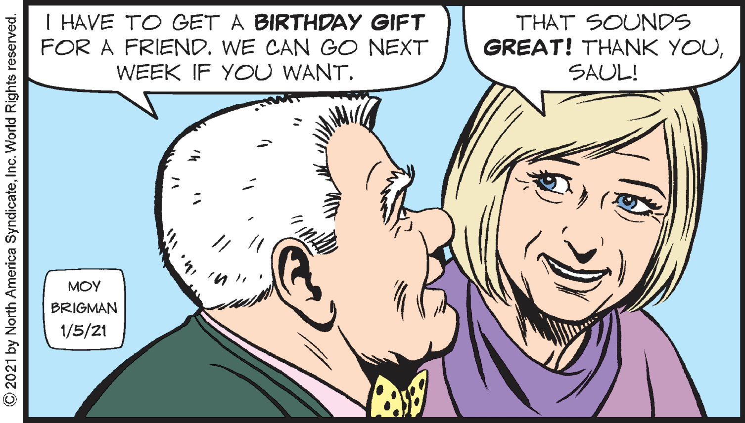 Jaw OCR: I HAVE TO GET A BIRTHDAY GIFT FOR A FRIEND. WE CAN GO NEXT WEEK IF YOU WANT. THAT SOUNDS GREAT! THANK YOUSAUL! MOY BRIGMAN 1/5/21 © 2021 by North America SyndicateInc. World Rights reserved. I HAVE TO GET A BIRTHDAY GIFT FOR A FRIEND. WE CAN GO NEXT WEEK IF YOU WANT. THAT SOUNDS GREAT! THANK YOUSAUL! MOY BRIGMAN 1/5/21 © 2021 by North America SyndicateInc. World Rights reserved.