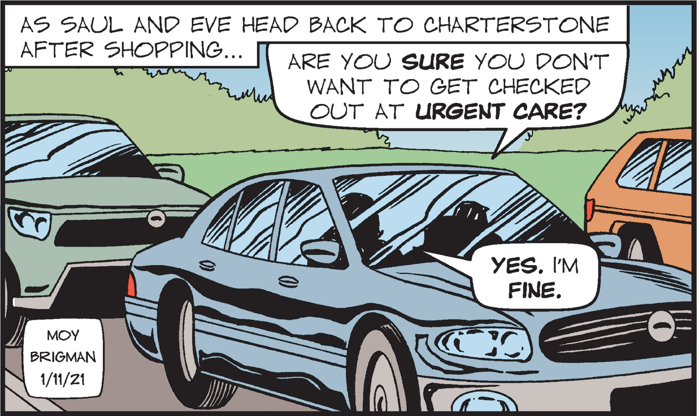 Car OCR: AS SAUL AND EVE HEAD BACK TO CHARTERSTONE AFTER SHOPPING... ARE YOU SURE YOU DON'T WANT TO GET CHECKED OUT AT URGENT CARE? YES. I'M FINE. MOY BRIGMAN 1/11/21 AS SAUL AND EVE HEAD BACK TO CHARTERSTONE AFTER SHOPPING... ARE YOU SURE YOU DON'T WANT TO GET CHECKED OUT AT URGENT CARE? YES. I'M FINE. MOY BRIGMAN 1/11/21