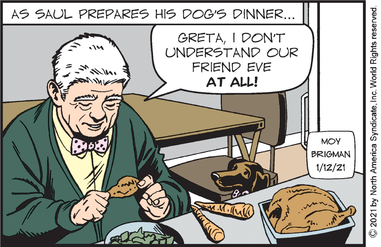 Publication OCR: AS SAUL PREPARES HIS DOG'S DINNER... GRETAI DON'T UNDERSTAND OUR FRIEND EVE AT ALL! MOY BRIGMAN 1/12/21 2021 by North America SyndicateInc. World Rights reserved. AS SAUL PREPARES HIS DOG'S DINNER... GRETAI DON'T UNDERSTAND OUR FRIEND EVE AT ALL! MOY BRIGMAN 1/12/21 2021 by North America SyndicateInc. World Rights reserved.