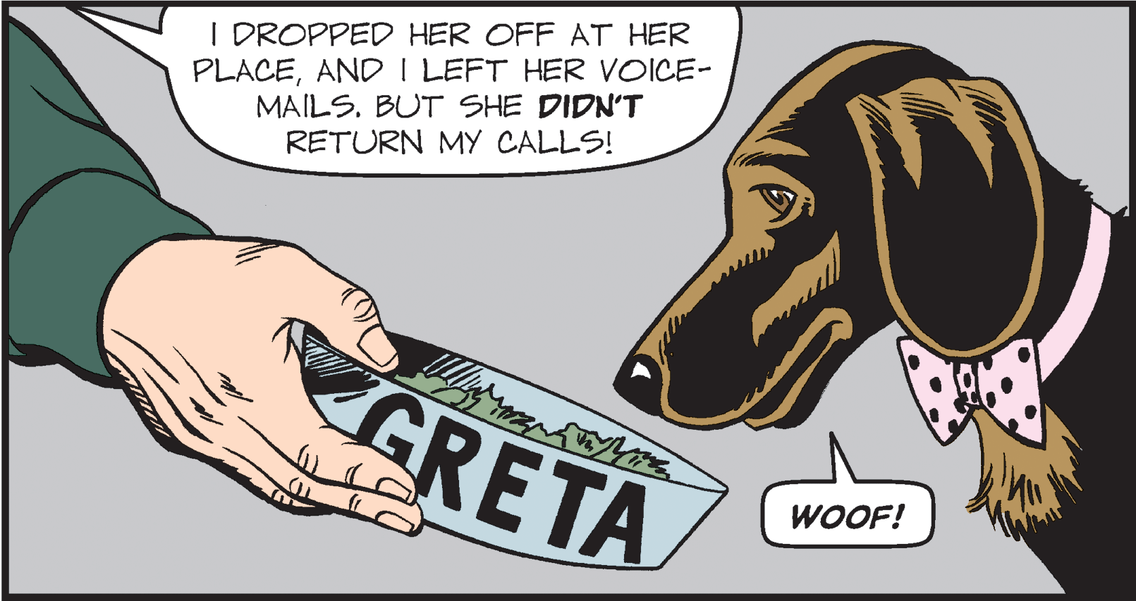 Tooth OCR: I DROPPED HER OFF AT HER PLACEAND I LEFT HER VOICE- MAILS. BUT SHE DIDN'T RETURN MY CALLS! GRETA WOOF! I DROPPED HER OFF AT HER PLACEAND I LEFT HER VOICE- MAILS. BUT SHE DIDN'T RETURN MY CALLS! GRETA WOOF!